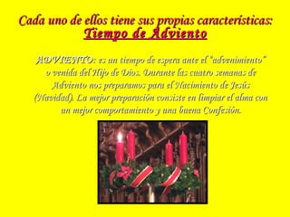 Cada uno de ellos tiene sus propias características:Cada uno de ellos tiene sus propias características:
Tiempo de AdvientoTiempo de Adviento
ADVIENTOADVIENTO: es un tiempo de espera ante el “advenimiento”: es un tiempo de espera ante el “advenimiento”
o venida del Hijo de Dios. Durante las cuatro semanas deo venida del Hijo de Dios. Durante las cuatro semanas de
Adviento nos preparamos para el Nacimiento de JesúsAdviento nos preparamos para el Nacimiento de Jesús
(Navidad). La mejor preparación consiste en limpiar el alma con(Navidad). La mejor preparación consiste en limpiar el alma con
un mejor comportamiento y una buena Confesión.un mejor comportamiento y una buena Confesión.
 