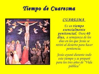 Tiempo de CuaresmaTiempo de Cuaresma
CUARESMA
Es un tiempo
esencialmente
penitencial. Dura 40
días, a semejanza de los
días en los que Jesús se
retiró al desierto para hacer
penitencia.
Jesús ayunó durante todo
este tiempo y se preparó
para los tres años de “Vida
pública”
 