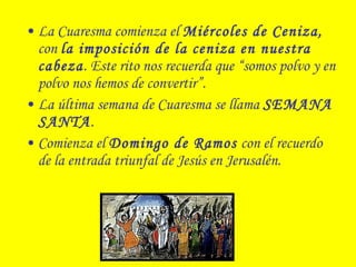 • La Cuaresma comienza el Miércoles de Ceniza,
con la imposición de la ceniza en nuestra
cabeza. Este rito nos recuerda que “somos polvo y en
polvo nos hemos de convertir”.
• La última semana de Cuaresma se llama SEMANA
SANTA.
• Comienza el Domingo de Ramos con el recuerdo
de la entrada triunfal de Jesús en Jerusalén.
 