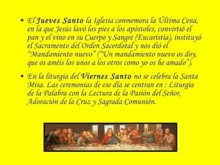 • El Jueves Santo la Iglesia conmemora la Última Cena,
en la que Jesús lavó los pies a los apóstoles, convirtió el
pan y el vino en su Cuerpo y Sangre (Eucaristía), instituyó
el Sacramento del Orden Sacerdotal y nos dió el
“Mandamiento nuevo” (“Un mandamiento nuevo os doy,
que os améis los unos a los otros como yo os he amado”).
• En la liturgia del Viernes Santo no se celebra la Santa
Misa. Las ceremonias de ese día se centran en : Liturgia
de la Palabra con la Lectura de la Pasión del Señor,
Adoración de la Cruz y Sagrada Comunión.
 