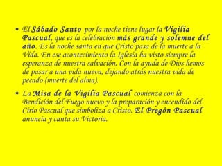 • El Sábado Santo por la noche tiene lugar la Vigilia
Pascual, que es la celebración más grande y solemne del
año. Es la noche santa en que Cristo pasa de la muerte a la
Vida. En ese acontecimiento la Iglesia ha visto siempre la
esperanza de nuestra salvación. Con la ayuda de Dios hemos
de pasar a una vida nueva, dejando atrás nuestra vida de
pecado (muerte del alma).
• La Misa de la Vigilia Pascual comienza con la
Bendición del Fuego nuevo y la preparación y encendido del
Cirio Pascual que simboliza a Cristo. El Pregón Pascual
anuncia y canta su Victoria.
 