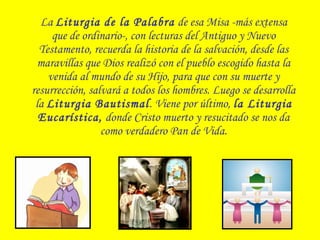 La Liturgia de la Palabra de esa Misa -más extensa
que de ordinario-, con lecturas del Antiguo y Nuevo
Testamento, recuerda la historia de la salvación, desde las
maravillas que Dios realizó con el pueblo escogido hasta la
venida al mundo de su Hijo, para que con su muerte y
resurrección, salvará a todos los hombres. Luego se desarrolla
la Liturgia Bautismal. Viene por último, la Liturgia
Eucarística, donde Cristo muerto y resucitado se nos da
como verdadero Pan de Vida.
 