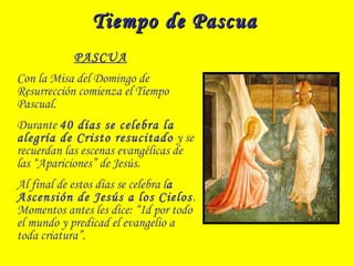 Tiempo de PascuaTiempo de Pascua
PASCUA
Con la Misa del Domingo de
Resurrección comienza el Tiempo
Pascual.
Durante 40 días se celebra la
alegría de Cristo resucitado y se
recuerdan las escenas evangélicas de
las “Apariciones” de Jesús.
Al final de estos días se celebra la
Ascensión de Jesús a los Cielos.
Momentos antes les dice: “Id por todo
el mundo y predicad el evangelio a
toda criatura”.
 