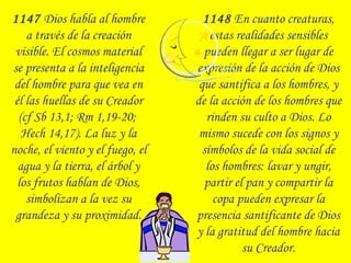 1147 Dios habla al hombre
a través de la creación
visible. El cosmos material
se presenta a la inteligencia
del hombre para que vea en
él las huellas de su Creador
(cf Sb 13,1; Rm 1,19-20;
Hech 14,17). La luz y la
noche, el viento y el fuego, el
agua y la tierra, el árbol y
los frutos hablan de Dios,
simbolizan a la vez su
grandeza y su proximidad.
1148 En cuanto creaturas,
estas realidades sensibles
pueden llegar a ser lugar de
expresión de la acción de Dios
que santifica a los hombres, y
de la acción de los hombres que
rinden su culto a Dios. Lo
mismo sucede con los signos y
símbolos de la vida social de
los hombres: lavar y ungir,
partir el pan y compartir la
copa pueden expresar la
presencia santificante de Dios
y la gratitud del hombre hacia
su Creador.
 