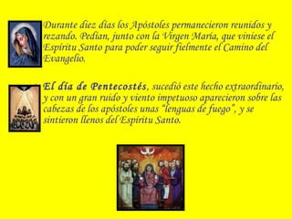 • Durante diez días los Apóstoles permanecieron reunidos y
rezando. Pedían, junto con la Virgen María, que viniese el
Espíritu Santo para poder seguir fielmente el Camino del
Evangelio.
• El día de Pentecostés, sucedió este hecho extraordinario,
y con un gran ruido y viento impetuoso aparecieron sobre las
cabezas de los apóstoles unas “lenguas de fuego”, y se
sintieron llenos del Espíritu Santo.
 
