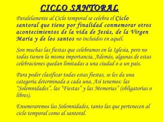 CICLO SANTORALCICLO SANTORAL
Paralelamente al Ciclo temporal se celebra el Ciclo
santoral que tiene por finalidad conmemorar otros
acontecimientos de la vida de Jesús, de la Virgen
María y de los santos no incluidos en aquél.
Son muchas las fiestas que celebramos en la Iglesia, pero no
todas tienen la misma importancia. Además, algunas de estas
celebraciones quedan limitadas a una ciudad o a un país.
Para poder clasificar todas estas fiestas, se les da una
categoría determinada a cada una. Así tenemos: las
“Solemnidades”, las “Fiestas” y las Memorias” (obligatorias o
libres).
Enumeraremos las Solemnidades, tanto las que pertenecen al
ciclo temporal como al santoral.
 