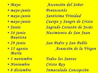 • Mayo Ascensión del Señor
• mayo-junio Pentecostés
• mayo-junio Santísima Trinidad
• mayo-junio Cuerpo y Sangre de Cristo
• Junio Sagrado Corazón de Jesús
• 24 junio Nacimiento de San Juan
Bautista
• 29 junio San Pedro y San Pablo
• 15 agosto Asunción de la Virgen
María
• 1 noviembre Todos los Santos
• Noviembre Cristo Rey
• 8 diciembre Inmaculada Concepción
 