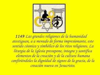 1149 Las grandes religiones de la humanidad
atestiguan, a a menudo de forma impresionante, este
sentido cósmico y simbólico de los ritos religiosos. La
liturgia de la Iglesia presupone, integra y santifica
elementos de la creación y de la cultura humana
confiriéndoles la dignidad de signos de la gracia, de la
creación nueva en Jesucristo.
 