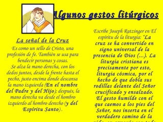 Algunos gestos litúrgicosAlgunos gestos litúrgicos
La señal de la Cruz
Es como un sello de Cristo, una
profesión de fe. También se usa para
bendecir personas y cosas.
Se alza la mano derecha, con los
dedos juntos, desde la frente hasta el
pecho, justo encima donde descansa
la mano izquierda (En el nombre
del Padre y del Hijo); después, la
mano derecha va desde el hombro
izquierdo al hombro derecho (y del
Espíritu Santo) .
Escribe Joseph Ratzinger en El
espíritu de la liturgia: “La
cruz se ha convertido en
signo universal de la
presencia de Dios (...). La
liturgia cristiana es
precisamente por esto,
liturgia cósmica, por el
hecho de que dobla sus
rodillas delante del Señor
crucificado y ensalzado.
El gesto humilde con el
que caemos a los pies del
Señor, nos inserta en el
verdadero camino de la
 