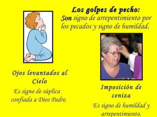 Los golpes de pecho:Los golpes de pecho:
SonSon signo de arrepentimiento por
los pecados y signo de humildad.
Ojos levantados al
Cielo
Es signo de súplica
confiada a Dios Padre.
Imposición de
ceniza
Es signo de humildad y
arrepentimiento.
 