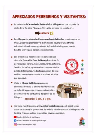 Basílica del Señor de los Milagros de Buga
Basílica del Milagroso Buga
Basílica del Señor de los Milagros
Horario: 9 am. a 5 pm.
Visite el Museo del Milagroso que se
encuentra frente a la oficina de información
de la Basílica para que conozca más detalles
de la historia del Santuario y del Señor de los
Milagros.
Ingrese a nuestra página www.milagrosodebuga.com, allí podrá seguir
todas las eucaristías y enterarse de todo lo relacionado con el Milagroso y la
Basílica. (videos, audios, fotografías, novenas, noticias).
La entrada al Camarín del Señor de los Milagros es por la parte de
atrás de la Basílica / Carrera 13. La fila se hace en la calle 4ª-.
13
13
carrera
Los invitamos a hacer uso de los servicios que
ofrece la Fundación Casa del Peregrino: almacén
de reliquias y librería, hotel, restaurante, cafetería.
Servicio de baños y parqueadero con cuota única
detrás de la Basílica. Todas las ganancias de esta
entidad se convierten en obras sociales. Gracias
por su apoyo.
En el Despacho, ubicado al lado derecho de la Basílica puede anotar las
misas, pagar las promesas y si bien deseas, llevar por una ofrenda
voluntaria el aceite consagrado del Señor de los Milagroso, ya esta
bendito y sirve para aplicar a los enfermos .
APRECIADOS PEREGRINOS Y VISITANTES:
APRECIADOS PEREGRINOS Y VISITANTES:
 
