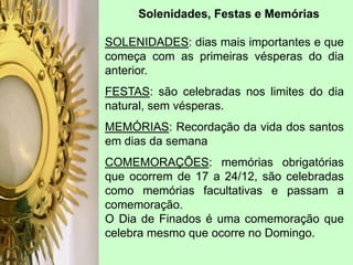 SOLENIDADES: dias mais importantes e que
começa com as primeiras vésperas do dia
anterior.
FESTAS: são celebradas nos limites do dia
natural, sem vésperas.
MEMÓRIAS: Recordação da vida dos santos
em dias da semana
COMEMORAÇÕES: memórias obrigatórias
que ocorrem de 17 a 24/12, são celebradas
como memórias facultativas e passam a
comemoração.
O Dia de Finados é uma comemoração que
celebra mesmo que ocorre no Domingo.
Solenidades, Festas e Memórias
 