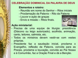 CELEBRAÇÃO DOMINICAL DA PALAVRA DE DEUS
Elementos e roteiro:
- Reunião em nome do Senhor – Ritos iniciais
- Proclamação da Palavra – Rito da Palavra
- Louvor e ação de graças
- Envio e missão – Ritos finais.
Ação ministerial:
- Precisa de uma equipe de liturgia: presidência
(Diácono ou leigo autorizado), acolhida, animação,
canto, leitores, salmista, etc.
- Todos os ministros devem vestir-se com vestes
próprias.
- Presidente faz a saudação inicial, proclama o
Evangelho, reflexão da Palavra, convida para as
Preces, proclama a louvação, convida ao Pai Nosso
e à Comunhão, faz a Oração Final e dá a Benção.
 