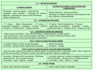 2.1 – OS RITOS INICIAIS
LITURGIA DA MISSA
LITURGIA DAS HORAS / OFÍCIO DIVINO DAS
COMUNIDADES
- Procissão; – canto de abertura; - Sinal da Cruz;
- Saudação inicial, acolhida; - Introdução ao mistério
celebrado; - Aspersão com água ou Rito Penitencial;
- Glória; Oração do Dia
- Refrão meditativo; - Abertura do Ofício
- Introdução ao mistério celebrado; Recordação da vida;
- Hino; Salmos e Cânticos Bíblicos
2.2 – LITURGIA DA PALAVRA
- 1ª Leitura; - Salmo Responsorial; - 2ª Leitura; -
Aclamação Evangelho; - Evangelho; - Homilia – partilha
da Palavra; - Profissão de Fé; - Oração dos Fiéis
- 1ª Leitura; - Salmo Responsorial; - 2ª Leitura;
- Aclamação ao Evangelho; - Evangelho; - Homilia –
partilha da Palavra; - Profissão de Fé; - Oração dos Fiéis
2.3 – LOUVOR OU AÇÃO DE GRAÇAS
- Pode ser feito com Salmos, hinos, cânticos bíblicos, orações litânicas, louvação popular
- Não se oferta pão e vinho; não faz Oração Eucarística e nem canta o Cordeiro (Fração do Pão)
- Não pode substituir o louvor por Adoração ao Santíssimo.
2.3.1 - Louvor ou ação de graças simples
- Louvação; Oração ou canto de ação de graças;
- Pai Nosso; - Abraço da Paz; Oração final (conclusão)
- Cântico Evangélico
- Pai Nosso; - Oração
2.3.2 - Louvor ou ação de graças com Comunhão Eucarística
- Após as preces canta-se a louvação ou ação de graças, em seguida coloca o Santíssimo sobre o altar e passa-se
aos ritos da comunhão: Pai Nosso, convite à comunhão eucarística, silêncio e oração final
- Louvação; - Entrada do SS. Sacramento; - Pai Nosso;
- Abraço da Paz; - Eis o Cordeiro de Deus
- Comunhão – canto; - Silêncio; - Oração
- Louvação (pode ser o cântico evangélico); Entrada do
SS. Sacramento; - Pai Nosso; Eis o Cordeiro de Deus;
- Comunhão – canto; - Silêncio; - Oração
2.4 – RITOS FINAIS
- Avisos, canto, benção e despedida - Avisos, canto, benção e despedida
 