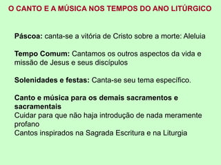 Páscoa: canta-se a vitória de Cristo sobre a morte: Aleluia
Tempo Comum: Cantamos os outros aspectos da vida e
missão de Jesus e seus discípulos
Solenidades e festas: Canta-se seu tema específico.
Canto e música para os demais sacramentos e
sacramentais
Cuidar para que não haja introdução de nada meramente
profano
Cantos inspirados na Sagrada Escritura e na Liturgia
O CANTO E A MÚSICA NOS TEMPOS DO ANO LITÚRGICO
 