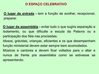 O ESPAÇO CELEBRATIVO
O lugar da entrada - tem a função de acolher, recepcionar,
preparar.
O lugar da assembléia - evitar tudo o que sugira separação e
isolamento, ou que dificulte a escuta da Palavra ou a
participação dos fiéis nas procissões.
Idosos, grávidas, crianças, eficientes e os que desempenham
função ministerial devem estar sempre bem acomodados.
Músicos e cantores e devem ficar voltados para o altar e
nunca de frente pra assembléia como se estivesse se
apresentando.
 