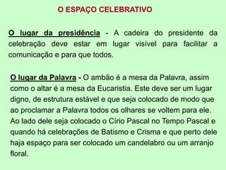 O ESPAÇO CELEBRATIVO
O lugar da presidência - A cadeira do presidente da
celebração deve estar em lugar visível para facilitar a
comunicação e para que todos.
O lugar da Palavra - O ambão é a mesa da Palavra, assim
como o altar é a mesa da Eucaristia. Este deve ser um lugar
digno, de estrutura estável e que seja colocado de modo que
ao proclamar a Palavra todos os olhares se voltem para ele.
Ao lado dele seja colocado o Círio Pascal no Tempo Pascal e
quando há celebrações de Batismo e Crisma e que perto dele
haja espaço para ser colocado um candelabro ou um arranjo
floral.
 