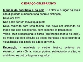 O ESPAÇO CELEBRATIVO
O lugar do sacrifício e da ceia - O altar é o lugar da mais
alta dignidade e merece toda honra e distinção.
Deve ser fixo;
Não pode ser um móvel qualquer;
Deve realçado com uma toalha, que deve ser colocada de
modo que caia nas laterais, sem escondê-lo totalmente;
Velas, cruz processional e flores (preferencialmente ao lado),
de modo que não dificulte as ações litúrgicas e favorecendo a
visualização dos sinais do pão e do vinho.
Decoração - manifeste o caráter festivo, evite-se os
excessos, seja sóbria, nunca porém, sobrepondo o altar, o
ambão ou os outros lugares sagrados.
 