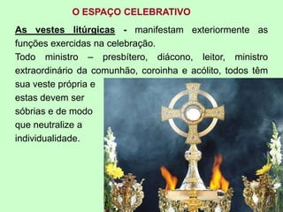 O ESPAÇO CELEBRATIVO
As vestes litúrgicas - manifestam exteriormente as
funções exercidas na celebração.
Todo ministro – presbítero, diácono, leitor, ministro
extraordinário da comunhão, coroinha e acólito, todos têm
sua veste própria e
estas devem ser
sóbrias e de modo
que neutralize a
individualidade.
 