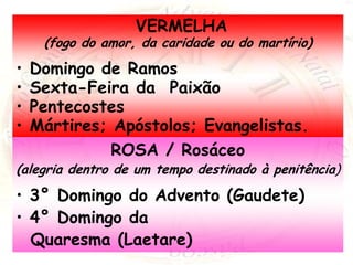 VERMELHA
(fogo do amor, da caridade ou do martírio)
• Domingo de Ramos
• Sexta-Feira da Paixão
• Pentecostes
• Mártires; Apóstolos; Evangelistas.
ROSA / Rosáceo
(alegria dentro de um tempo destinado à penitência)
• 3° Domingo do Advento (Gaudete)
• 4° Domingo da
Quaresma (Laetare)
 