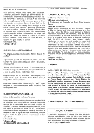 ______________________________________________________________________________________
C. Em pé vamos aclamar o Santo Evangelho, Cantando:
Leitura do Livro do Profeta Isaías.
Visão de Isaías, filho de Amós, sobre Judá e Jerusalém.
Acontecerá, nos últimos tempos, que o monte da casa do
Senhor estará firmemente estabelecido no ponto mais alto
das montanhas e dominará as colinas. A ele acorrerão
todas as nações, para lá irão numerosos povos e dirão:
“Vamos subir ao monte do Senhor, à casa do Deus de
Jacó, para que ele nos mostre seus caminhos e nos
ensine a cumprir seus preceitos”; porque de Sião provém
a lei e de Jerusalém, a palavra do Senhor. Ele há de julgar
as nações e arguir numerosos povos; estes transformarão
suas espadas em arados e suas lanças em foices: não
pegarão em armas uns contra os outros e não mais
travarão combate. Vinde, todos da casa de Jacó, e
deixemo-nos guiar pela luz do Senhor.
Palavra do Senhor.
T. Graças a Deus.

08. SALMO RESPONSORIAL 121 (122)
Que alegria, quando me disseram: “Vamos à casa do
Senhor!”
• Que alegria, quando me disseram: / “Vamos à casa do
Senhor!” / E agora nossos pés já se detêm, / Jerusalém,
em tuas portas.
• Para lá sobem as tribos de Israel, / as tribos do Senhor. /
Para louvar, segundo a lei de Israel, / o nome do Senhor. /
A sede da justiça lá está / e o trono de Davi.
• Rogai que viva em paz Jerusalém, / e em segurança os
que te amam! / Que a paz habite dentro de teus muros, /
tranquilidade em teus palácios!
• Por amor a meus irmãos e meus amigos, / peço: “A paz
esteja em ti!” / Pelo amor que tenho à casa do Senhor, / eu
te desejo todo bem!

09. SEGUNDA LEITURA (Rm 13,11-14a)

11. EVANGELHO (Mt 24,37-44)
S. O Senhor esteja convosco.
T. Ele está no meio de nós.
S. Proclamação do Evangelho de Jesus Cristo segundo
Mateus.
T. Glória a vós, Senhor.
Naquele tempo, Jesus disse aos seus discípulos: “A vinda
do Filho do Homem será como nos tempos de Noé. Pois
nos dias antes do dilúvio, todos comiam e bebiam,
casavam-se e davam-se em casamento, até o dia em que
Noé entrou na arca. E eles nada perceberam até que veio o
dilúvio e arrastou a todos. Assim acontecerá também na
vinda do Filho do Homem. Dois homens estarão
trabalhando no campo: um será levado e o outro será
deixado. Duas mulheres estarão moendo no moinho: uma
será levada e a outra será deixada. Portanto, ficai atentos!
Porque não sabeis em que dia virá o Senhor. Compreendei
bem isso: se o dono da casa soubesse a que horas viria o
ladrão, certamente vigiaria e não deixaria que a sua casa
fosse arrombada. Por isso, também vós ficai preparados!
Porque na hora em que menos pensais, o Filho do Homem
virá”.
Palavra da Salvação.
T. Glória a vós, Senhor.
12. HOMILIA
13. PROFISSÃO DE FÉ (Símbolo apostólico)
T. Creio em Deus Pai todo-poderoso, criador do céu e da
terra. E em Jesus Cristo, seu único Filho, nosso Senhor,
que foi concebido pelo poder do Espírito Santo; nasceu
da Virgem Maria; padeceu sob Pôncio Pilatos, foi
crucificado, morto e sepultado. Desceu à mansão dos
mortos; ressuscitou ao terceiro dia, subiu aos céus;
está sentado à direita de Deus Pai todo-poderoso,
donde há de vir a julgar os vivos e os mortos. Creio no
Espírito Santo; na santa Igreja católica; na comunhão
dos santos; na remissão dos pecados; na ressurreição
da carne; na vida eterna. Amém.

Leitura da Carta de São Paulo aos Romanos.
Irmãos: Vós sabeis em que tempo estamos, pois já é hora
de despertar. Com efeito, agora a salvação está mais
perto de nós do que quando abraçamos a fé. A noite já vai
adiantada, o dia vem chegando: despojemo-nos das ações
das trevas e vistamos as armas da luz. Procedamos
honestamente, como em pleno dia: nada de glutonerias e
bebedeiras, nem de orgias sexuais e imoralidades, nem de
brigas e rivalidades. Pelo contrário, revesti-vos do Senhor
Jesus Cristo.
Palavra do Senhor.
T. Graças a Deus.
10. ACLAMAÇÃO AO EVANGELHO

14. PRECES COMUNITÁRIA – FOLHETO ANEXO

Liturgia Eucarística
C. Enquanto esperamos o Senhor que vem ao nosso
encontro, não podemos cruzar os braços em atitude de
passividade diante do sofrimento alheio. Abramos nossas
mãos e partilhemos a vida que recebemos. Cantemos:
15. CANTO DAS OFERENDAS

 