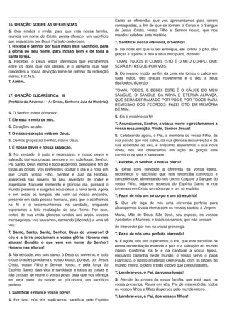 ______________________________________________________________________________________
Santo as oferendas que vos apresentamos para serem
16. ORAÇÃO SOBRE AS OFERENDAS
consagradas, a fim de que se tornem o Corpo e o Sangue
de Jesus Cristo, vosso Filho e Senhor nosso, que nos
S. Orai irmãos e irmãs, para que esta nossa família,
mandou celebrar este mistério.
reunida em nome de Cristo, possa oferecer um sacrifício
que seja aceito por Deus Pai todo-poderosos.
T. Santificai nossa oferenda, ó Senhor!
T. Receba o Senhor por tuas mãos este sacrifício, para
S. Na noite em que ia ser entregue, ele tomou o pão, deu
a glória do seu nome, para nosso bem e de toda a
graças e o partiu e deu a seus discípulos, dizendo:
santa Igreja.
TOMAI, TODOS, E COMEI: ISTO É O MEU CORPO, QUE
S. Recebei, ó Deus, estas oferendas que escolhemos
SERÁ ENTREGUE POR VÓS.
entre os dons que nos destes, e o alimento que hoje
concedeis à nossa devoção torne-se prêmio da redenção
S. Do mesmo modo, ao fim da ceia, ele tomou o cálice em
eterna. P.C.N.S.
suas mãos, deu graças novamente e o deu a seus
T. Amém.
discípulos, dizendo:
17. ORAÇÃO EUCARÍSTICA III
(Prefácio do Advento, I - A: Cristo, Senhor e Juiz da História.)

S. O Senhor esteja convosco.
T. Ele está n meio de nós.
S. Corações ao alto.
T. O nosso coração está em Deus.
S. Demos graças ao Senhor, nosso Deus.
T. É nosso dever e nossa salvação.
S. Na verdade, é justo e necessário, é nosso dever e
salvação dar-vos graças, sempre e em todo lugar, Senhor,
Pai Santo, Deus eterno e todo-poderoso, princípio e fim de
todas as coisas. Vós preferistes ocultar o dia e a hora em
que Cristo, vosso Filho, Senhor e Juiz da História,
aparecerá nas nuvens do céu, revestido de poder e
majestade. Naquele tremendo e glorioso dia, passará o
mundo presente e surgirá o novo céu e a nova terra. Agora
e em todos os tempos, ele vem ao nosso encontro,
presente em cada pessoa humana, para que o acolhamos
na fé e o testemunhemos na caridade, enquanto
esperamos a feliz realização de seu Reino. Por isso,
certos de sua vinda gloriosa, unidos aos anjos, vossos
mensageiros, vos louvamos, cantando (dizendo) a uma só
vos:
T. Santo, Santo, Santo, Senhor, Deus do universo! O
céu e a terra proclamam a vossa glória. Hosana nas
alturas! Bendito o que vem em nome do Senhor!
Hosana nas alturas!
S. Na verdade, vós sois santo, ó Deus do universo, e tudo
o que criastes proclama o vosso louvor, porque, por Jesus
Cristo, vosso Filho e Senhor nosso, e pela força do
Espírito Santo, dais vida e santidade a todas as coisas e
não cessais de reunir o vosso povo, para que vos ofereça
em toda parte, do nascer ao pôr-do-sol, um sacrifício
perfeito.
T. Santificai e reuni o vosso povo!
S. Por isso, nós vos suplicamos: santificai pelo Espírito

TOMAI, TODOS, E BEBEI: ESTE É O CÁLICE DO MEU
SANGUE, O SANGUE DA NOVA E ETERNA ALIANÇA,
QUE SERÁ DERRAMADO POR VÓS E POR TODOS PARA
REMISSÃO DOS PECADOS. FAZEI ISTO EM MEMÓRIA
DE MIM.
S. Eis o mistério da fé!
T. Anunciamos, Senhor, a vossa morte e proclamamos a
vossa ressurreição. Vinde, Senhor Jesus!
S. Celebrando agora, ó Pai, a memória do vosso Filho, da
sua paixão que nos salva, da sua gloriosa ressurreição e da
sua ascensão ao céu, e enquanto esperamos a sua nova
vinda, nós vos oferecemos em ação de graças este
sacrifício de vida e santidade.
T. Recebei, ó Senhor, a nossa oferta!
S. Olhai com bondade a oferenda da vossa Igreja,
reconhecei o sacrifício que nos reconcilia convosco e
concedei que, alimentando-nos com o Corpo e o Sangue do
vosso Filho, sejamos repletos do Espírito Santo e nos
tornemos em Cristo um só corpo e um só espírito.
T. Fazei de nós um só corpo e um só espírito!
S. Que ele faça de nós uma oferenda perfeita para
alcançarmos a vida eterna com os vossos santos: a Virgem
Maria, Mãe de Deus; São José, seu esposo; os vossos
Apóstolos e Mártires, e todos os santos, que não cessam
de interceder por nós na vossa presença.
T. Fazei de nós uma perfeita oferenda!
S. E agora, nós vos suplicamos, ó Pai, que este sacrifício da
nossa reconciliação estenda a paz e a salvação ao mundo
inteiro. Confirmai na fé e na caridade a vossa Igreja,
enquanto caminha neste mundo: o vosso servo o papa
Francisco, o nosso arcebispo Dom Paulo, com os bispos do
mundo inteiro, o clero e todo o povo que conquistastes.
T. Lembrai-vos, ó Pai, da vossa Igreja!
S. Atendei às preces da vossa família, que está aqui, na
vossa presença. Reuni em vós, Pai de misericórdia, todos
os vossos filhos e filhas dispersos pelo mundo inteiro.
T. Lembrai-vos, ó Pai, dos vossos filhos!

 