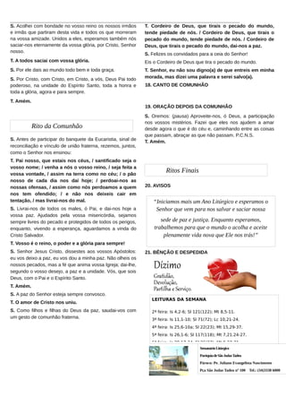 ______________________________________________________________________________________
S. Acolhei com bondade no vosso reino os nossos irmãos
T. Cordeiro de Deus, que tirais o pecado do mundo,
e irmãs que partiram desta vida e todos os que morreram
tende piedade de nós. / Cordeiro de Deus, que tirais o
na vossa amizade. Unidos a eles, esperamos também nós
pecado do mundo, tende piedade de nós. / Cordeiro de
saciar-nos eternamente da vossa glória, por Cristo, Senhor
Deus, que tirais o pecado do mundo, dai-nos a paz.
nosso.
S. Felizes os convidados para a ceia do Senhor!
T. A todos saciai com vossa glória.
Eis o Cordeiro de Deus que tira o pecado do mundo.
S. Por ele dais ao mundo todo bem e toda graça.
S. Por Cristo, com Cristo, em Cristo, a vós, Deus Pai todo
poderoso, na unidade do Espírito Santo, toda a honra e
toda a glória, agora e para sempre.

T. Senhor, eu não sou digno(a) de que entreis em minha
morada, mas dizei uma palavra e serei salvo(a).
18. CANTO DE COMUNHÃO

T. Amém.
19. ORAÇÃO DEPOIS DA COMUNHÃO

Rito da Comunhão
S. Antes de participar do banquete da Eucaristia, sinal de
reconciliação e vínculo de união fraterna, rezemos, juntos,
como o Senhor nos ensinou:
T. Pai nosso, que estais nos céus, / santificado seja o
vosso nome; / venha a nós o vosso reino, / seja feita a
vossa vontade, / assim na terra como no céu; / o pão
nosso de cada dia nos daí hoje; / perdoai-nos as
nossas ofensas, / assim como nós perdoamos a quem
nos tem ofendido; / e não nos deixeis cair em
tentação, / mas livrai-nos do mal.
S. Livrai-nos de todos os males, ó Pai, e dai-nos hoje a
vossa paz. Ajudados pela vossa misericórdia, sejamos
sempre livres do pecado e protegidos de todos os perigos,
enquanto, vivendo a esperança, aguardamos a vinda do
Cristo Salvador.

S. Oremos: (pausa) Aproveite-nos, ó Deus, a participação
nos vossos mistérios. Fazei que eles nos ajudem a amar
desde agora o que é do céu e, caminhando entre as coisas
que passam, abraçar as que não passam. P.C.N.S.
T. Amém.

Ritos Finais
20. AVISOS

“Iniciamos mais um Ano Litúrgico e esperamos o
Senhor que vem para nos salvar e saciar nossa
sede de paz e justiça. Enquanto esperamos,
trabalhemos para que o mundo o acolha e aceite
plenamente vida nova que Ele nos trás!”

T. Vosso é o reino, o poder e a glória para sempre!
S. Senhor Jesus Cristo, dissestes aos vossos Apóstolos:
eu vos deixo a paz, eu vos dou a minha paz. Não olheis os
nossos pecados, mas a fé que anima vossa Igreja; dai-lhe,
segundo o vosso desejo, a paz e a unidade. Vós, que sois
Deus, com o Pai e o Espírito Santo.

21. BÊNÇÃO E DESPEDIDA

T. Amém.
S. A paz do Senhor esteja sempre convosco.
T. O amor de Cristo nos uniu.
S. Como filhos e filhas do Deus da paz, saudai-vos com
um gesto de comunhão fraterna.

LEITURAS DA SEMANA
2ª feira: Is 4,2-6; Sl 121(122); Mt 8,5-11.
3ª feira: Is 11,1-10; Sl 71(72); Lc 10,21-24.
4ª feira: Is 25,6-10a; Sl 22(23); Mt 15,29-37.
5ª feira: Is 26,1-6; Sl 117(118); Mt 7,21.24-27.
6ª feira: Is 29,17-24; Sl 26(27); Mt 9,27-31.
Semanário Litúrgico
Paróquia de São Judas Tadeu
Pároco: Pe. Juliano Evangelista Nascimento
Pça São Judas Tadeu nº 100 Tel.: (34)3338 6000

 