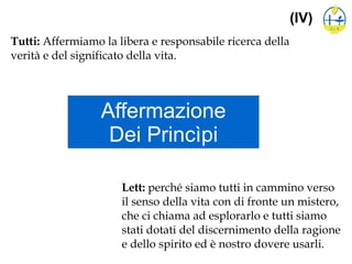 Affermazione
Dei Princìpi
(IV)
Tutti: Affermiamo la libera e responsabile ricerca della
verità e del significato della vita.
Lett: perché siamo tutti in cammino verso
il senso della vita con di fronte un mistero,
che ci chiama ad esplorarlo e tutti siamo
stati dotati del discernimento della ragione
e dello spirito ed è nostro dovere usarli.
 