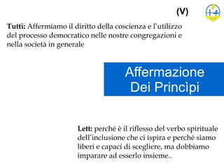 Affermazione
Dei Princìpi
(V)
Tutti: Affermiamo il diritto della coscienza e l’utilizzo
del processo democratico nelle nostre congregazioni e
nella società in generale
Lett: perché è il riflesso del verbo spirituale
dell’inclusione che ci ispira e perché siamo
liberi e capaci di scegliere, ma dobbiamo
imparare ad esserlo insieme..
 