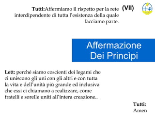 Affermazione
Dei Princìpi
(VII)Tutti:Affermiamo il rispetto per la rete
interdipendente di tutta l’esistenza della quale
facciamo parte.
Lett: perché siamo coscienti dei legami che
ci uniscono gli uni con gli altri e con tutta
la vita e dell’unità più grande ed inclusiva
che essi ci chiamano a realizzare, come
fratelli e sorelle uniti all’intera creazione..
Tutti:
Amen
 