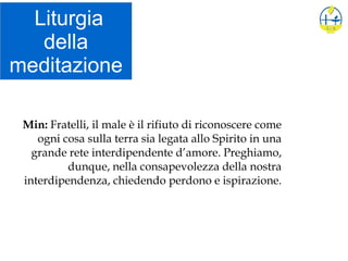 Liturgia
della
meditazione
Min: Fratelli, il male è il rifiuto di riconoscere come
ogni cosa sulla terra sia legata allo Spirito in una
grande rete interdipendente d’amore. Preghiamo,
dunque, nella consapevolezza della nostra
interdipendenza, chiedendo perdono e ispirazione.
 