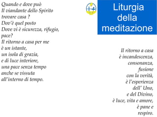 Liturgia
della
meditazione
Quando e dove può
Il viandante dello Spirito
trovare casa ?
Dov’è quel posto
Dove vi è sicurezza, rifugio,
pace?
Il ritorno a casa per me
è un istante,
un isola di grazia,
e di luce interiore,
una pace senza tempo
anche se vissuta
all’interno di tempo.
Il ritorno a casa
è incandescenza,
consonanza,
fusione
con la verità,
è l’esperienza
dell’ Uno,
e del Divino,
è luce, vita e amore,
è pane e
respiro.
 