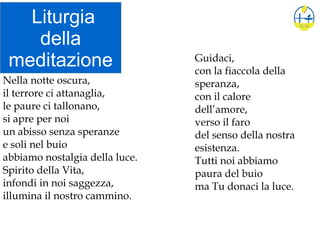 Liturgia
della
meditazione
Nella notte oscura,
il terrore ci attanaglia,
le paure ci tallonano,
si apre per noi
un abisso senza speranze
e soli nel buio
abbiamo nostalgia della luce.
Spirito della Vita,
infondi in noi saggezza,
illumina il nostro cammino.
Guidaci,
con la fiaccola della
speranza,
con il calore
dell’amore,
verso il faro
del senso della nostra
esistenza.
Tutti noi abbiamo
paura del buio
ma Tu donaci la luce.
 