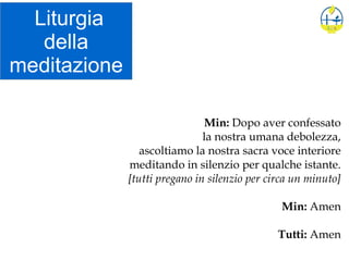 Liturgia
della
meditazione
Min: Dopo aver confessato
la nostra umana debolezza,
ascoltiamo la nostra sacra voce interiore
meditando in silenzio per qualche istante.
[tutti pregano in silenzio per circa un minuto]
Min: Amen
Tutti: Amen
 