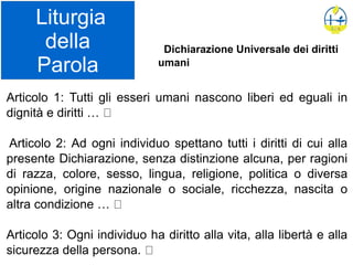 Liturgia
della
Parola
Articolo 1: Tutti gli esseri umani nascono liberi ed eguali in
dignità e diritti …
Articolo 2: Ad ogni individuo spettano tutti i diritti di cui alla
presente Dichiarazione, senza distinzione alcuna, per ragioni
di razza, colore, sesso, lingua, religione, politica o diversa
opinione, origine nazionale o sociale, ricchezza, nascita o
altra condizione …
Articolo 3: Ogni individuo ha diritto alla vita, alla libertà e alla
sicurezza della persona.
Dichiarazione Universale dei diritti
umani
 