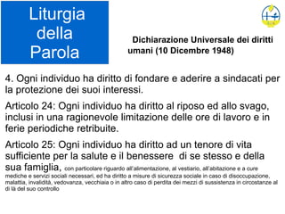 Liturgia
della
Parola
4. Ogni individuo ha diritto di fondare e aderire a sindacati per
la protezione dei suoi interessi.
Articolo 24: Ogni individuo ha diritto al riposo ed allo svago,
inclusi in una ragionevole limitazione delle ore di lavoro e in
ferie periodiche retribuite.
Articolo 25: Ogni individuo ha diritto ad un tenore di vita
sufficiente per la salute e il benessere di se stesso e della
sua famiglia, con particolare riguardo all’alimentazione, al vestiario, all’abitazione e a cure
mediche e servizi sociali necessari, ed ha diritto a misure di sicurezza sociale in caso di disoccupazione,
malattia, invalidità, vedovanza, vecchiaia o in altro caso di perdita dei mezzi di sussistenza in circostanze al
di là del suo controllo
Dichiarazione Universale dei diritti
umani (10 Dicembre 1948)
 