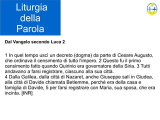 Liturgia
della
Parola
Dal Vangelo secondo Luca 2
1 In quel tempo uscì un decreto (dogma) da parte di Cesare Augusto,
che ordinava il censimento di tutto l'impero. 2 Questo fu il primo
censimento fatto quando Quirinio era governatore della Siria. 3 Tutti
andavano a farsi registrare, ciascuno alla sua città.
4 Dalla Galilea, dalla città di Nazaret, anche Giuseppe salì in Giudea,
alla città di Davide chiamata Betlemme, perché era della casa e
famiglia di Davide, 5 per farsi registrare con Maria, sua sposa, che era
incinta. [INR]
 
