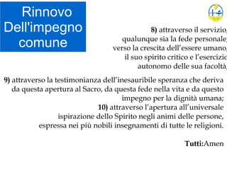 Rinnovo
Dell'impegno
comune
8) attraverso il servizio,
qualunque sia la fede personale,
verso la crescita dell’essere umano,
il suo spirito critico e l’esercizio
autonomo delle sua facoltà;
9) attraverso la testimonianza dell’inesauribile speranza che deriva
da questa apertura al Sacro, da questa fede nella vita e da questo
impegno per la dignità umana;
10) attraverso l’apertura all’universale
ispirazione dello Spirito negli animi delle persone,
espressa nei più nobili insegnamenti di tutte le religioni.
Tutti:Amen
 