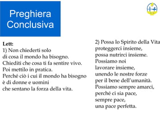 Preghiera
Conclusiva
2) Possa lo Spirito della Vita
proteggerci insieme,
possa nutrirci insieme.
Possiamo noi
lavorare insieme,
unendo le nostre forze
per il bene dell’umanità.
Possiamo sempre amarci,
perché ci sia pace,
sempre pace,
una pace perfetta.
Lett:
1) Non chiederti solo
di cosa il mondo ha bisogno.
Chiediti che cosa ti fa sentire vivo.
Poi mettilo in pratica.
Perché ciò i cui il mondo ha bisogno
è di donne e uomini
che sentano la forza della vita.
 