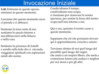 Invocazione Iniziale
Lett: Entriamo in questo spazio,
entriamo in questo momento.
Lasciamo che questo momento sacro
ci prenda e ci abbracci.
Sentiamo la terra sotto di noi,
sentiamo lo spazio intorno a
noi,abbracciarci nella fiducia
e nella cura.
Sentiamo la presenza di fratelli
e sorelle nella fede che ci circonda,
viaggiatori spirituali con aspirazioni
simili alle nostre.
Condividiamo il tempo,
condividiamo uno scopo,
ci riuniamo per rinnovare la nostra
speranza, per sentire la forza del nostro
scopo,nell’aria intorno a noi.
Qui e ora, apriamo il nostro cuore a
questo momento.
Sappiamo che ciò che possiamo trovare
qui è apprendimento, crescita e amore.
Troviamo dentro di noi quel luogo del
possibile quel luogo del sogno
che anela a un respiro libero, che anela a
costruireun futuro più audace e migliore
per noi stessi e per gli altri.
 