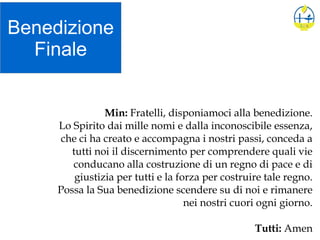 Benedizione
Finale
Min: Fratelli, disponiamoci alla benedizione.
Lo Spirito dai mille nomi e dalla inconoscibile essenza,
che ci ha creato e accompagna i nostri passi, conceda a
tutti noi il discernimento per comprendere quali vie
conducano alla costruzione di un regno di pace e di
giustizia per tutti e la forza per costruire tale regno.
Possa la Sua benedizione scendere su di noi e rimanere
nei nostri cuori ogni giorno.
Tutti: Amen
 