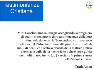 Testimonianza
Cristiana
Min: Concludiamo la liturgia accogliendo la preghiera
di quanti si sentano di dare testimonianza della loro
intima relazione con la Trascendenza attraverso le
metafora del Padre, tanto cara alla pratica spirituale di
molti di noi. Per questo, a ricordo della matrice biblica
che è stata culla della nostra fede e che è linea guida
per molti di noi, invito [… ] a recitare la prima stanza
dello Shemà ebraico.
Tutti: Amen
 