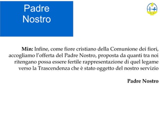 Padre
Nostro
Min: Infine, come fiore cristiano della Comunione dei fiori,
accogliamo l’offerta del Padre Nostro, proposta da quanti tra noi
ritengano possa essere fertile rappresentazione di quel legame
verso la Trascendenza che è stato oggetto del nostro servizio
Padre Nostro
 