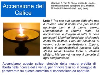Accensione del
Calice
Accendiamo questo calice, simbolo della nostra eredità di
libertà nella ricerca della verità, per rinnovare in noi il coraggio di
perseverare su questo cammino di connessione ed apertura.
Lett: Un calice fiammeggiante:
la coppa della vita…..
Una coppa traboccante di benedizioni
Una coppa d’acqua che spegne la sete dello
spirito una copa di vino per festeggiare e per
consacrare.
La fiamma della verità,
Il fuoco della purificazione
Olio per consacrare e per curare.
Questo simbolo fu creato una generazione fa in
un momento di caos, paura e turbamento.
Così possa essere per noi,
in questi giorni di incertezza e dubbio
una luce che riscalda le nostre anime e ci guida
verso casa.
Rev. Lisa Doege, UU minister in Hanska,
Minnesota United States
 