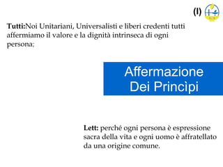 Affermazione
Dei Princìpi
(I)
Tutti:Noi Unitariani, Universalisti e liberi credenti tutti
affermiamo il valore e la dignità intrinseca di ogni
persona;
Lett: perché ogni persona è espressione
sacra della vita e ogni uomo è affratellato
da una origine comune.
 