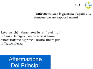 Affermazione
Dei Princìpi
(II)
Tutti:Affermiamo la giustizia, l’equità e la
compassione nei rapporti umani;
Lett: perché siamo sorelle e fratelli di
un’unica famiglia umana e ogni forma di
amore fraterno esprime il nostro amore per
la Trascendenza.
 