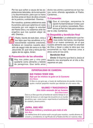 Aportes - 3
4  Por los que sufren a causa de las ex-
plotaciones laborales, de la corrupción
y la discriminación; para que la mano
de Dios actúe en favor de ellos a través
de la justicia y solidaridad. Oremos…
4  Por nosotros, quienes celebramos esta
Eucaristía; para que optemos en cada
momento por vivir según la voluntad
del Padre Dios y no cedamos ante los
engaños que nos quieran alejar de
ello. Oremos…
Padre, fuente de todo bien, mira a
tus hijos que hoy acudimos a ti y,
escuchando nuestras oraciones,
fortalece en nosotros nuestra deci-
sión de seguir más de cerca a tu Hijo
Jesucristo. Él, que vive y reina por los
siglos de los siglos. Amén.
6) Presentación de las ofrendas
Hoy nos pides pan y vino para
quedarte como alimento y bebida
de peregrinos. Que tanto amor


divino nos anime a ponernos en tus ma-
nos como ofrenda agradable al Padre.
Cantemos…
7) Comunión
Que al comulgar, renovemos la
opción fundamental por Cristo y por
él con el prójimo necesitado. Reci-
bimos el Pan de Vida para nosotros
dar la vida. Cantemos.
8) Despedida y bendición final
Monición: La celebración que he-
mos vivido, hermanos, nos impulse
a un nuevo comienzo, en el que
nuestro alimento sea cumplir la voluntad
de Dios y llevar a cabo la obra que nos
encomendó su Hijo: Amarnos unos a
otros como él nos amó.
Bendición final
Envío: El Espíritu que llevó a Jesús al
desierto nos acompaña en el día a día,
vayamos en paz.
ESPIRITUALIDAD DE CUARESMA
QUE PUEDAS TENER VIDA
Deja que los místicos te guíen en la Cuaresma
John Kirvan
El libro es una guía que, a través de meditaciones de grandes místicos,
ayuda a realizar pequeñas muertes que rebrotan en una nueva vida.
VALORES Y TRASCENDENCIA
Una visión renovada del ser humano
Julio César Labaké
Éste es un libro que mira al hombre de nuestro tiempo en un
intento de buscar un solo lugar de encuentro en un mundo
pluralista y que –como nunca- experimenta el sentimiento
de soledad y desencuentro.
¡ENTRA, DIOS MÍO!
Reflexiones bíblicas y oraciones para todo el año
Joyce Rupp
Las meditaciones de la autora serán una guía para nosotros, cuando abramos el
corazón y consideremos el significado de la Palabra de Dios en nuestras vidas.
 