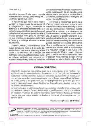 Aportes - 4
(Viene de la p. 1).
identificación con Cristo, como cuando
Pablo afirmaba: Vivo yo, pero no soy yo…
¡es Cristo quien vive en mí!
Y hagamos que todo esto llegue
también a donde quizá la parroquia ni
el colegio católico llegan, ya sea por la
distancia, el ambiente de indiferencia o a
veces también por ideas que rechazan el
catolicismo.Ciertamente que no será fácil
y quizá parezca inútil, pero no cejemos:
Lo que nosotros no podamos lo logrará
el Señor y, a la larga, él cosechará con
abundancia.
¡Señor Jesús!, comenzamos una
nueva Cuaresma junto a ti en este de-
sierto donde muchos te ignoran y viven
como si no existieras. En la liturgia del
miércoles hemos puesto cenizas en nues-
tra cabeza, sabiendo que pecamos por
nuestras faltas de fe y caridad, para que
Aportes para la Celebración es un subsidio litúrgico preparado por el equipo de redacción de El Domingo, periódico religioso de
la editorial SAN PABLO, propiedad de SOCIEDAD DE SAN PABLO (PAULINOS). Riobamba 230, C1025ABF Buenos Aires,Argentina.
Teléfono: (011) 5555-2416/17/21/24. Fax: (011) 5555-2439. E-mail: director.eldomingo@sanpablo.com.ar - www.sanpablo.com.ar -
Impreso por G. S. Gráfica s.r.l., Cnel. Charlone 958, B1868DZF Piñeyro,Avellaneda (Bs.As.),Argentina.
En el Uruguay:
San Pablo: Colonia 1591 (11200) Montevideo, tel.: 24018332, cels.: 094943071/095728681, Mail: libreria@san-pablo.com.uy
nos convirtamos de verdad y avancemos
en la construcción de un mundo nuevo,
donde esa fe se traduzca en obediencia
a tu Padre, en fidelidad a tu evangelio, en
amor y caridad fraterna.
Tú viniste a mostrarnos quién es tu
Padre y cuánto nos ama, viniste a mos-
trarnos el camino de la verdad y la justi-
cia, que comienza en reconocer nuestra
pequeñez y miseria, y la necesidad de
tomarnos de tu mano para volver al Pa-
dre. Ayúdanos a prestar atención a tus
palabras de vida eterna, para descubrir la
realidad de nuestra vida y decidirnos a dar
pasos adelante en nuestra conversión.
Que la meditación de tu pasión y muerte
nos mueva a hacer morir al hombre viejo
y a resucitar contigo a una nueva vida,
para gloria del Padre y buen ejemplo
para cuantos buscan razones para creer
y esperar. Te lo pedimos a ti que vives y
reinas por los siglos de los siglos. Amén.
CAMINO CUARESMAL
El desierto Cuaresmal nos ayuda a decir no a lo mundano, a los “ídolos”, nos
ayuda a tomar decisiones valientes, de acuerdo con el Evangelio y a fortalecer la
solidaridad con los hermanos. Entonces entremos en el desierto sin miedo, por-
que no estamos solos: estamos con Jesús, con el Padre y con el Espíritu Santo.
En efecto, como lo fue para Jesús, es justo el Espíritu Santo quien nos guía en el
camino cuaresmal, aquel mismo Espíritu que descendió sobre Jesús y que se nos
ha donado en el bautismo.
La Cuaresma, por lo tanto, es un tiempo propicio que nos debe llevar a tomar más
conciencia de cuanto el Espíritu Santo, recibido en el Bautismo, obró y puede obrar
en nosotros. Y al final del camino cuaresmal, en la Vigilia de Pascua, podremos
renovar con una mayor conciencia la alianza bautismal y los compromisos que
derivan de él.
Papa Francisco (Ángelus, 23/2/2015).
 
