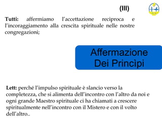 Affermazione
Dei Princìpi
(III)
Tutti: affermiamo l’accettazione reciproca e
l’incoraggiamento alla crescita spirituale nelle nostre
congregazioni;
Lett: perché l’impulso spirituale è slancio verso la
completezza, che si alimenta dell’incontro con l’altro da noi e
ogni grande Maestro spirituale ci ha chiamati a crescere
spiritualmente nell’incontro con il Mistero e con il volto
dell’altro..
 