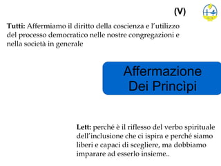 Affermazione
Dei Princìpi
(V)
Tutti: Affermiamo il diritto della coscienza e l’utilizzo
del processo democratico nelle nostre congregazioni e
nella società in generale
Lett: perché è il riflesso del verbo spirituale
dell’inclusione che ci ispira e perché siamo
liberi e capaci di scegliere, ma dobbiamo
imparare ad esserlo insieme..
 